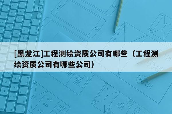 [黑龍江]工程測繪資質公司有哪些（工程測繪資質公司有哪些公司）