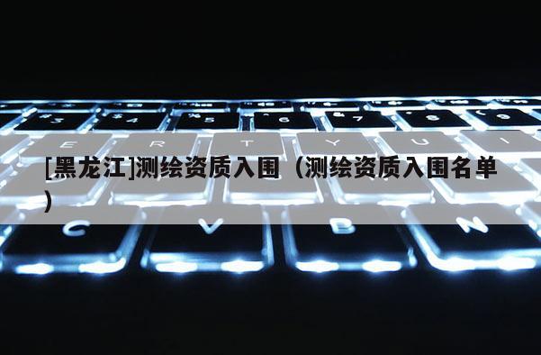 [黑龍江]測繪資質入圍（測繪資質入圍名單）