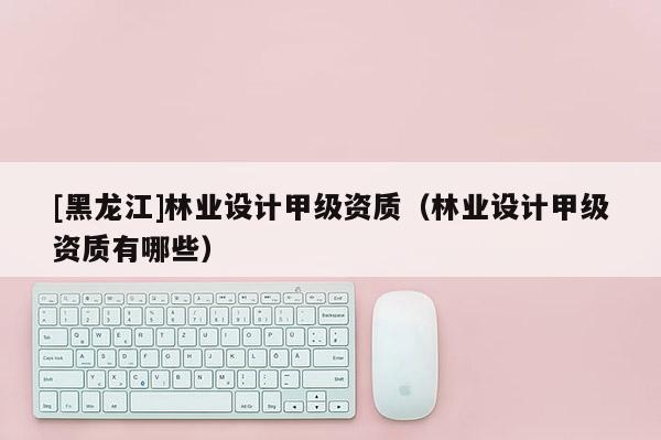 [黑龍江]林業設計甲級資質（林業設計甲級資質有哪些）