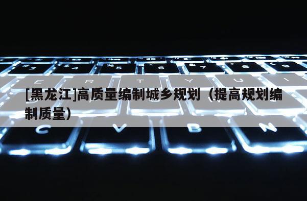[黑龍江]高質量編制城鄉規劃（提高規劃編制質量）