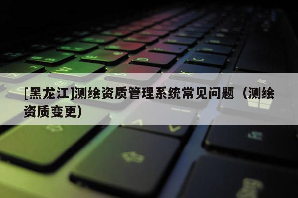 [黑龍江]測繪資質管理系統常見問題（測繪資質變更）