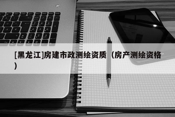 [黑龍江]房建市政測繪資質（房產測繪資格）