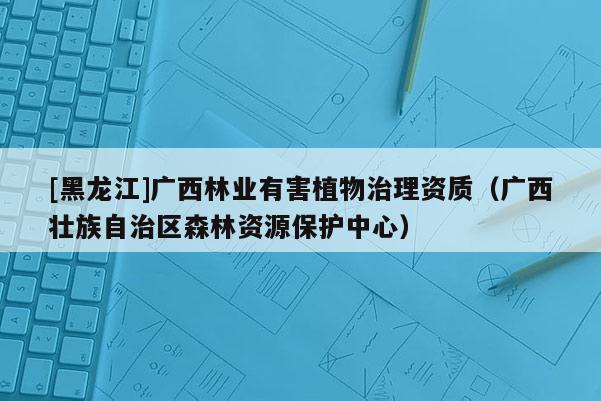 [黑龍江]廣西林業有害植物治理資質（廣西壯族自治區森林資源保護中心）