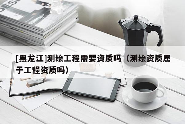 [黑龍江]測繪工程需要資質(zhì)嗎（測繪資質(zhì)屬于工程資質(zhì)嗎）