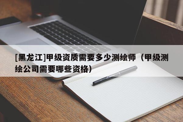[黑龍江]甲級資質需要多少測繪師（甲級測繪公司需要哪些資格）