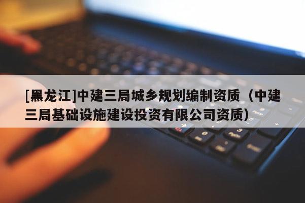 [黑龍江]中建三局城鄉規劃編制資質（中建三局基礎設施建設投資有限公司資質）