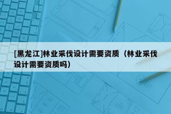 [黑龍江]林業(yè)采伐設(shè)計(jì)需要資質(zhì)（林業(yè)采伐設(shè)計(jì)需要資質(zhì)嗎）