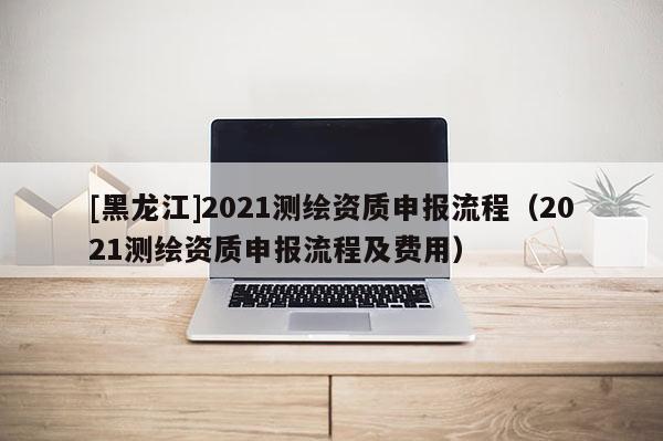 [黑龍江]2021測繪資質申報流程（2021測繪資質申報流程及費用）