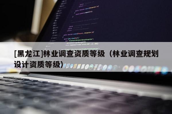 [黑龍江]林業調查資質等級（林業調查規劃設計資質等級）