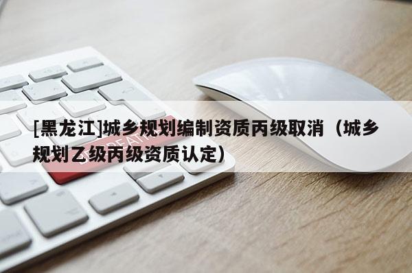 [黑龍江]城鄉(xiāng)規(guī)劃編制資質(zhì)丙級(jí)取消（城鄉(xiāng)規(guī)劃乙級(jí)丙級(jí)資質(zhì)認(rèn)定）
