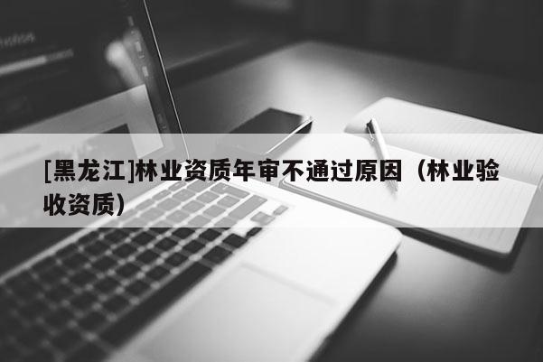 [黑龍江]林業資質年審不通過原因（林業驗收資質）