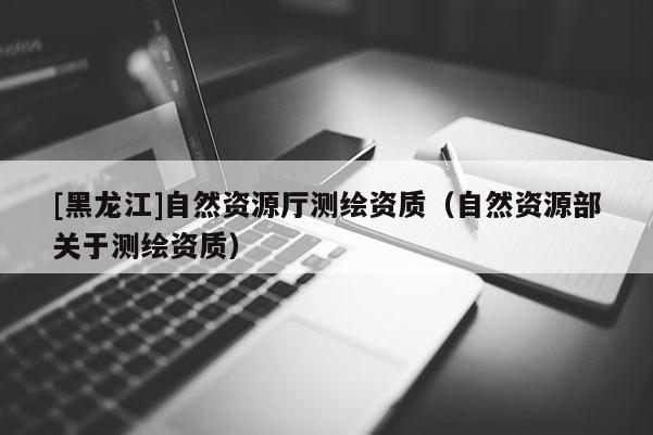 [黑龍江]自然資源廳測繪資質（自然資源部關于測繪資質）