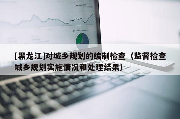 [黑龍江]對城鄉規劃的編制檢查（監督檢查城鄉規劃實施情況和處理結果）