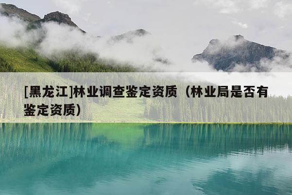 [黑龍江]林業(yè)調(diào)查鑒定資質(zhì)（林業(yè)局是否有鑒定資質(zhì)）