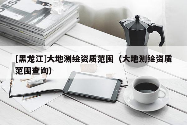[黑龍江]大地測繪資質(zhì)范圍（大地測繪資質(zhì)范圍查詢）