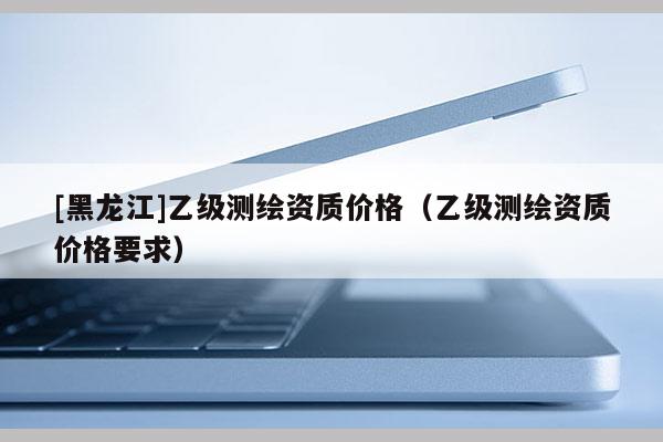 [黑龍江]乙級測繪資質價格（乙級測繪資質價格要求）