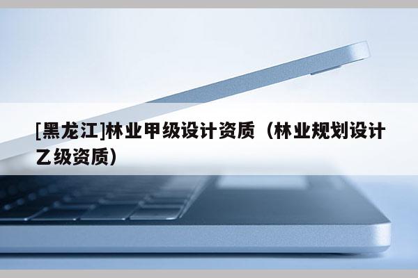 [黑龍江]林業甲級設計資質（林業規劃設計乙級資質）