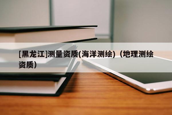 [黑龍江]測(cè)量資質(zhì)(海洋測(cè)繪)（地理測(cè)繪資質(zhì)）