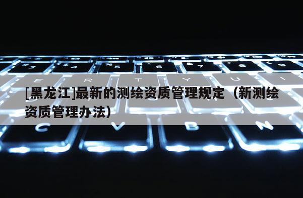 [黑龍江]最新的測繪資質管理規定（新測繪資質管理辦法）
