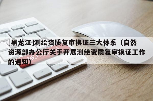 [黑龍江]測繪資質復審換證三大體系（自然資源部辦公廳關于開展測繪資質復審換證工作的通知）