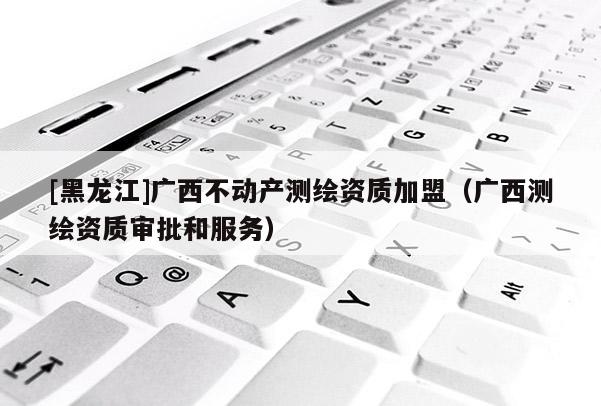 [黑龍江]廣西不動產(chǎn)測繪資質加盟（廣西測繪資質審批和服務）