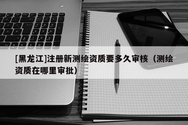 [黑龍江]注冊新測繪資質要多久審核（測繪資質在哪里審批）
