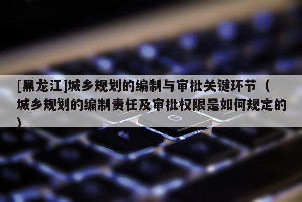 [黑龍江]城鄉規劃的編制與審批關鍵環節（城鄉規劃的編制責任及審批權限是如何規定的）