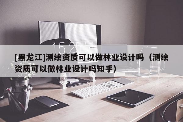 [黑龍江]測繪資質可以做林業設計嗎（測繪資質可以做林業設計嗎知乎）