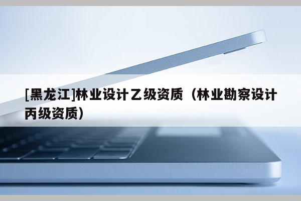 [黑龍江]林業設計乙級資質（林業勘察設計丙級資質）