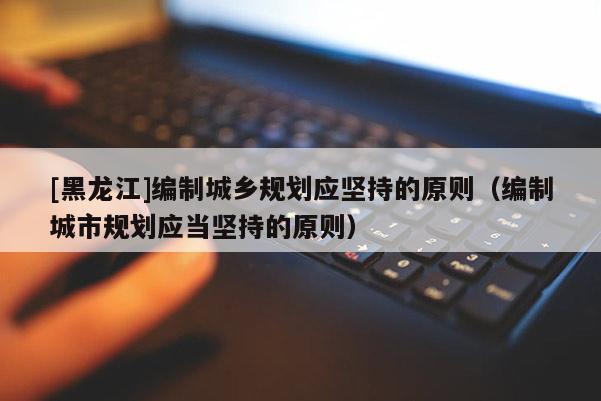 [黑龍江]編制城鄉(xiāng)規(guī)劃應(yīng)堅(jiān)持的原則（編制城市規(guī)劃應(yīng)當(dāng)堅(jiān)持的原則）