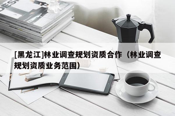 [黑龍江]林業調查規劃資質合作（林業調查規劃資質業務范圍）