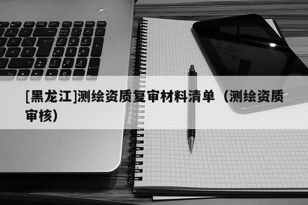 [黑龍江]測繪資質復審材料清單（測繪資質審核）