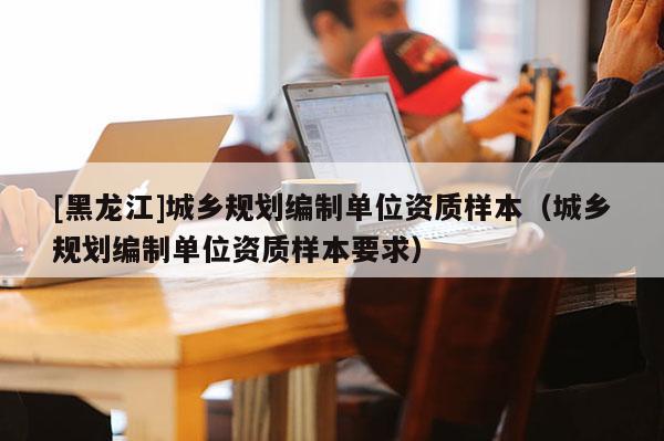 [黑龍江]城鄉規劃編制單位資質樣本（城鄉規劃編制單位資質樣本要求）