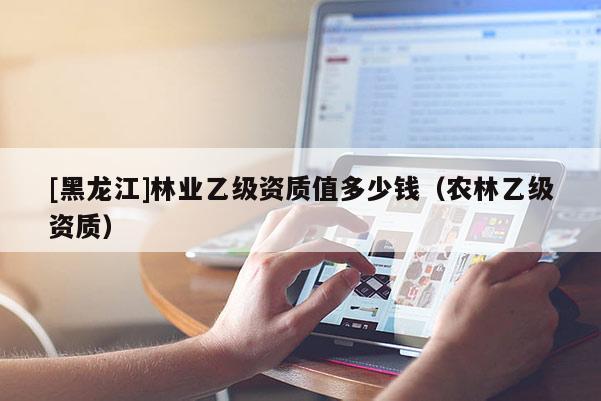 [黑龍江]林業乙級資質值多少錢（農林乙級資質）