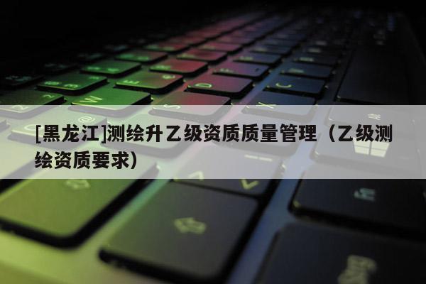 [黑龍江]測繪升乙級資質質量管理（乙級測繪資質要求）