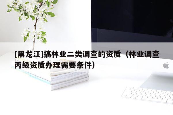 [黑龍江]搞林業二類調查的資質（林業調查丙級資質辦理需要條件）