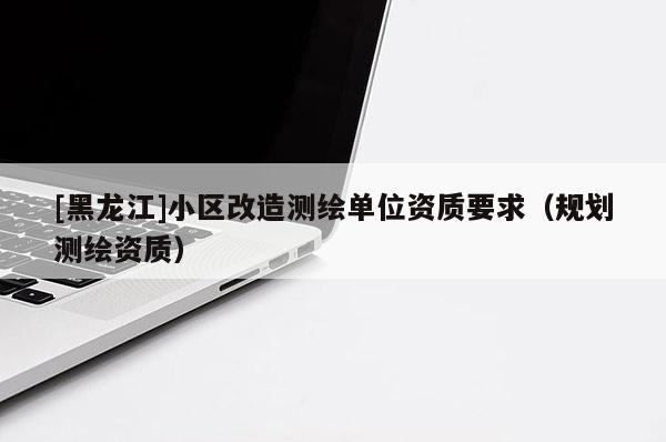 [黑龍江]小區改造測繪單位資質要求（規劃測繪資質）