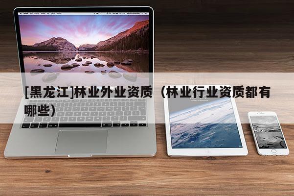 [黑龍江]林業外業資質（林業行業資質都有哪些）