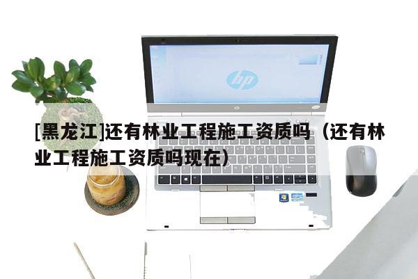 [黑龍江]還有林業工程施工資質嗎（還有林業工程施工資質嗎現在）