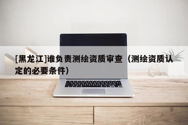 [黑龍江]誰負責測繪資質審查（測繪資質認定的必要條件）