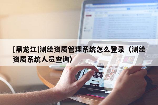 [黑龍江]測繪資質管理系統怎么登錄（測繪資質系統人員查詢）