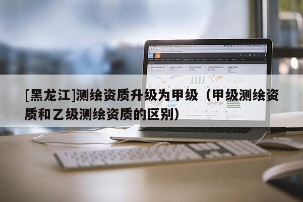 [黑龍江]測(cè)繪資質(zhì)升級(jí)為甲級(jí)（甲級(jí)測(cè)繪資質(zhì)和乙級(jí)測(cè)繪資質(zhì)的區(qū)別）
