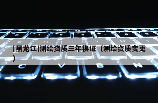 [黑龍江]測繪資質三年換證（測繪資質變更）
