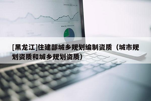 [黑龍江]住建部城鄉規劃編制資質（城市規劃資質和城鄉規劃資質）