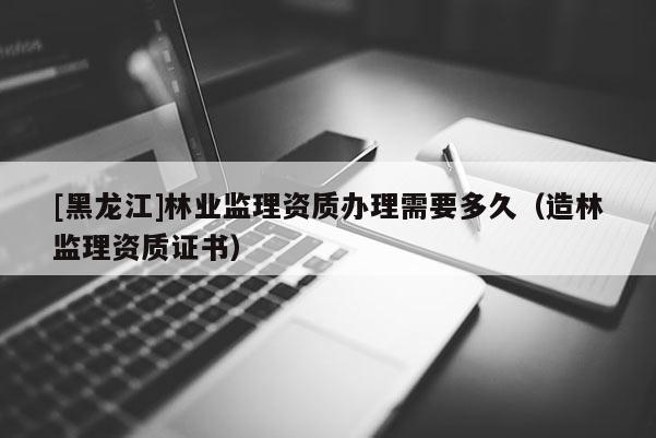 [黑龍江]林業監理資質辦理需要多久（造林監理資質證書）