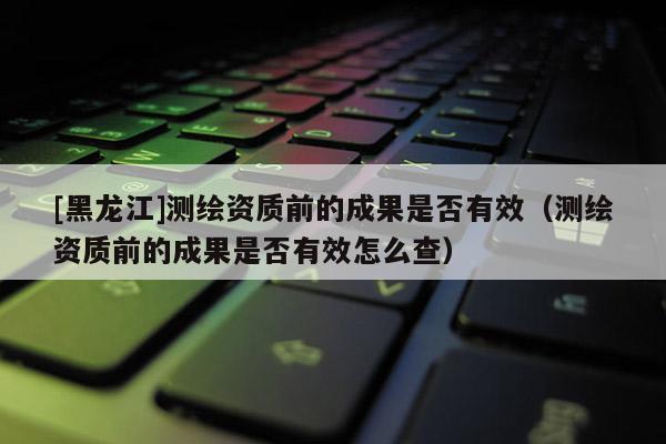 [黑龍江]測繪資質(zhì)前的成果是否有效（測繪資質(zhì)前的成果是否有效怎么查）