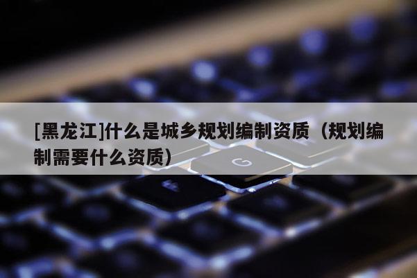 [黑龍江]什么是城鄉(xiāng)規(guī)劃編制資質(zhì)（規(guī)劃編制需要什么資質(zhì)）