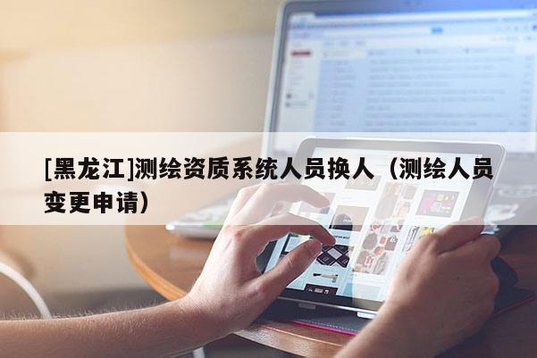 [黑龍江]測繪資質系統人員換人（測繪人員變更申請）