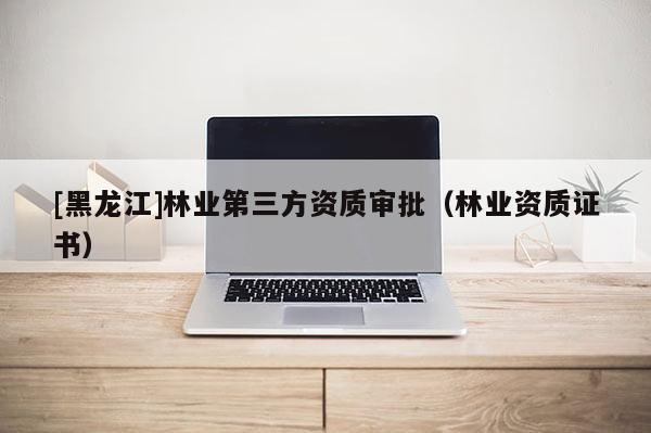 [黑龍江]林業第三方資質審批（林業資質證書）