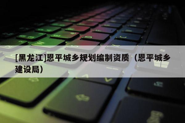 [黑龍江]恩平城鄉規劃編制資質（恩平城鄉建設局）